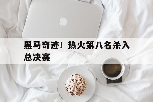 黑马奇迹！热火第八名杀入总决赛 